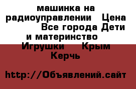 машинка на радиоуправлении › Цена ­ 1 000 - Все города Дети и материнство » Игрушки   . Крым,Керчь